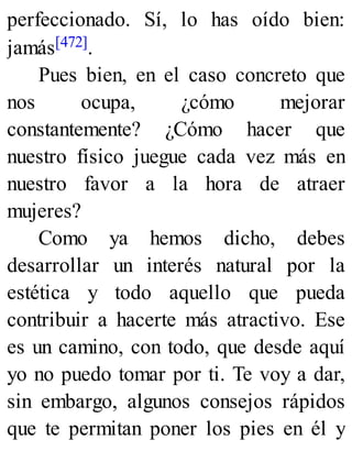 perfeccionado. Sí, lo has oído bien:
jamás[472].
Pues bien, en el caso concreto que
nos ocupa, ¿cómo mejorar
constantemente? ¿Cómo hacer que
nuestro físico juegue cada vez más en
nuestro favor a la hora de atraer
mujeres?
Como ya hemos dicho, debes
desarrollar un interés natural por la
estética y todo aquello que pueda
contribuir a hacerte más atractivo. Ese
es un camino, con todo, que desde aquí
yo no puedo tomar por ti. Te voy a dar,
sin embargo, algunos consejos rápidos
que te permitan poner los pies en él y
 