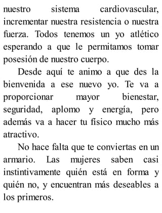 nuestro sistema cardiovascular,
incrementar nuestra resistencia o nuestra
fuerza. Todos tenemos un yo atlético
esperando a que le permitamos tomar
posesión de nuestro cuerpo.
Desde aquí te animo a que des la
bienvenida a ese nuevo yo. Te va a
proporcionar mayor bienestar,
seguridad, aplomo y energía, pero
además va a hacer tu físico mucho más
atractivo.
No hace falta que te conviertas en un
armario. Las mujeres saben casi
instintivamente quién está en forma y
quién no, y encuentran más deseables a
los primeros.
 