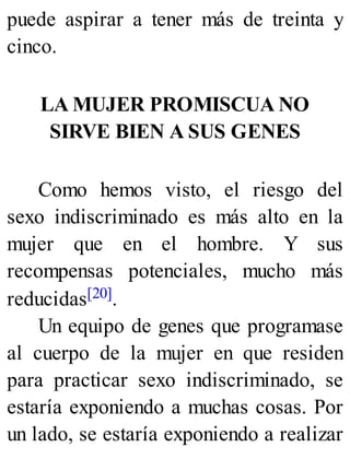 puede aspirar a tener más de treinta y
cinco.
LA MUJER PROMISCUA NO
SIRVE BIEN A SUS GENES
Como hemos visto, el riesgo del
sexo indiscriminado es más alto en la
mujer que en el hombre. Y sus
recompensas potenciales, mucho más
reducidas[20].
Un equipo de genes que programase
al cuerpo de la mujer en que residen
para practicar sexo indiscriminado, se
estaría exponiendo a muchas cosas. Por
un lado, se estaría exponiendo a realizar
 