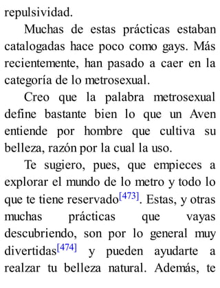 repulsividad.
Muchas de estas prácticas estaban
catalogadas hace poco como gays. Más
recientemente, han pasado a caer en la
categoría de lo metrosexual.
Creo que la palabra metrosexual
define bastante bien lo que un Aven
entiende por hombre que cultiva su
belleza, razón por la cual la uso.
Te sugiero, pues, que empieces a
explorar el mundo de lo metro y todo lo
que te tiene reservado[473]. Estas, y otras
muchas prácticas que vayas
descubriendo, son por lo general muy
divertidas[474] y pueden ayudarte a
realzar tu belleza natural. Además, te
 