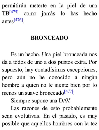 permitirán meterte en la piel de una
TB[475] como jamás lo has hecho
antes[476].
BRONCEADO
Es un hecho. Una piel bronceada nos
da a todos de uno a dos puntos extra. Por
supuesto, hay contadísimas excepciones,
pero aún no he conocido a ningún
hombre a quien no le siente bien por lo
menos un suave bronceado[477].
Siempre supone una DAV
.
Las razones de esto probablemente
sean evolutivas. En el pasado, es muy
posible que aquellos hombres con la tez
 