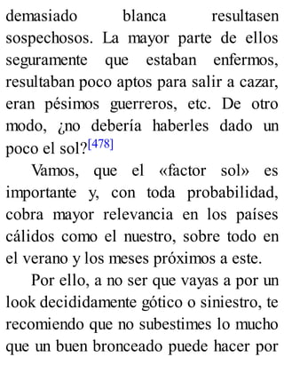 demasiado blanca resultasen
sospechosos. La mayor parte de ellos
seguramente que estaban enfermos,
resultaban poco aptos para salir a cazar,
eran pésimos guerreros, etc. De otro
modo, ¿no debería haberles dado un
poco el sol?[478]
Vamos, que el «factor sol» es
importante y, con toda probabilidad,
cobra mayor relevancia en los países
cálidos como el nuestro, sobre todo en
el verano y los meses próximos a este.
Por ello, a no ser que vayas a por un
look decididamente gótico o siniestro, te
recomiendo que no subestimes lo mucho
que un buen bronceado puede hacer por
 
