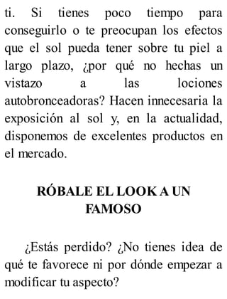 ti. Si tienes poco tiempo para
conseguirlo o te preocupan los efectos
que el sol pueda tener sobre tu piel a
largo plazo, ¿por qué no hechas un
vistazo a las lociones
autobronceadoras? Hacen innecesaria la
exposición al sol y, en la actualidad,
disponemos de excelentes productos en
el mercado.
RÓBALE EL LOOK A UN
FAMOSO
¿Estás perdido? ¿No tienes idea de
qué te favorece ni por dónde empezar a
modificar tu aspecto?
 