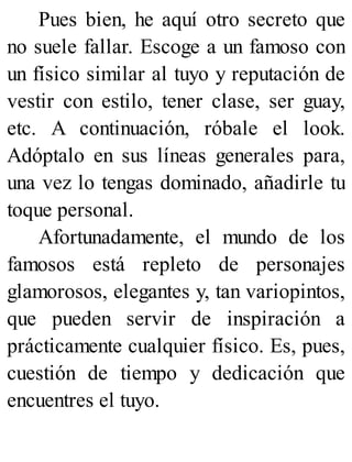 Pues bien, he aquí otro secreto que
no suele fallar. Escoge a un famoso con
un físico similar al tuyo y reputación de
vestir con estilo, tener clase, ser guay,
etc. A continuación, róbale el look.
Adóptalo en sus líneas generales para,
una vez lo tengas dominado, añadirle tu
toque personal.
Afortunadamente, el mundo de los
famosos está repleto de personajes
glamorosos, elegantes y, tan variopintos,
que pueden servir de inspiración a
prácticamente cualquier físico. Es, pues,
cuestión de tiempo y dedicación que
encuentres el tuyo.
 