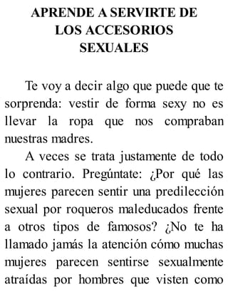 APRENDE A SERVIRTE DE
LOS ACCESORIOS
SEXUALES
Te voy a decir algo que puede que te
sorprenda: vestir de forma sexy no es
llevar la ropa que nos compraban
nuestras madres.
A veces se trata justamente de todo
lo contrario. Pregúntate: ¿Por qué las
mujeres parecen sentir una predilección
sexual por roqueros maleducados frente
a otros tipos de famosos? ¿No te ha
llamado jamás la atención cómo muchas
mujeres parecen sentirse sexualmente
atraídas por hombres que visten como
 