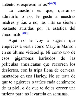 auténticos expresidiarios?[479]
La cuestión es que, queramos
admitirlo o no, le guste a nuestras
madres y tías o no, las TBs se sienten
bastante atraídas por la estética del
chico malo[480].
Aquí no te voy a sugerir que
empieces a vestir como Marylin Manson
en su último videoclip. Ni como uno de
esos gigantones barbudos de las
películas americanas que recorren los
desiertos, con la tripa llena de cerveza,
montados en una Harley. No se trata de
que te agujerees o tatúes cada centímetro
de tu piel, o de que te dejes crecer una
melena para no lavártela en semanas.
 