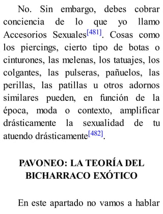 No. Sin embargo, debes cobrar
conciencia de lo que yo llamo
Accesorios Sexuales[481]. Cosas como
los piercings, cierto tipo de botas o
cinturones, las melenas, los tatuajes, los
colgantes, las pulseras, pañuelos, las
perillas, las patillas u otros adornos
similares pueden, en función de la
época, moda o contexto, amplificar
drásticamente la sexualidad de tu
atuendo drásticamente[482].
PAVONEO: LA TEORÍA DEL
BICHARRACO EXÓTICO
En este apartado no vamos a hablar
 