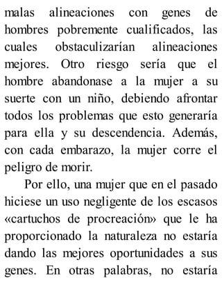 malas alineaciones con genes de
hombres pobremente cualificados, las
cuales obstaculizarían alineaciones
mejores. Otro riesgo sería que el
hombre abandonase a la mujer a su
suerte con un niño, debiendo afrontar
todos los problemas que esto generaría
para ella y su descendencia. Además,
con cada embarazo, la mujer corre el
peligro de morir.
Por ello, una mujer que en el pasado
hiciese un uso negligente de los escasos
«cartuchos de procreación» que le ha
proporcionado la naturaleza no estaría
dando las mejores oportunidades a sus
genes. En otras palabras, no estaría
 