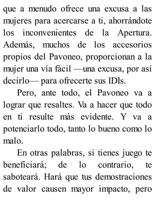 que a menudo ofrece una excusa a las
mujeres para acercarse a ti, ahorrándote
los inconvenientes de la Apertura.
Además, muchos de los accesorios
propios del Pavoneo, proporcionan a la
mujer una vía fácil —una excusa, por así
decirlo— para ofrecerte sus IDIs.
Pero, ante todo, el Pavoneo va a
lograr que resaltes. Va a hacer que todo
en ti resulte más evidente. Y va a
potenciarlo todo, tanto lo bueno como lo
malo.
En otras palabras, si tienes juego te
beneficiará; de lo contrario, te
saboteará. Hará que tus demostraciones
de valor causen mayor impacto, pero
 