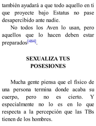 también ayudará a que todo aquello en ti
que proyecte bajo Estatus no pase
desapercibido ante nadie.
No todos los Aven lo usan, pero
aquellos que lo hacen deben estar
preparados[484].
SEXUALIZA TUS
POSESIONES
Mucha gente piensa que el físico de
una persona termina donde acaba su
cuerpo, pero no es cierto. Y
especialmente no lo es en lo que
respecta a la percepción que las TBs
tienen de los hombres.
 