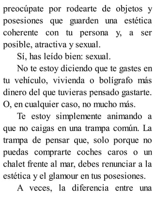 preocúpate por rodearte de objetos y
posesiones que guarden una estética
coherente con tu persona y, a ser
posible, atractiva y sexual.
Sí, has leído bien: sexual.
No te estoy diciendo que te gastes en
tu vehículo, vivienda o bolígrafo más
dinero del que tuvieras pensado gastarte.
O, en cualquier caso, no mucho más.
Te estoy simplemente animando a
que no caigas en una trampa común. La
trampa de pensar que, solo porque no
puedas comprarte coches caros o un
chalet frente al mar, debes renunciar a la
estética y el glamour en tus posesiones.
A veces, la diferencia entre una
 