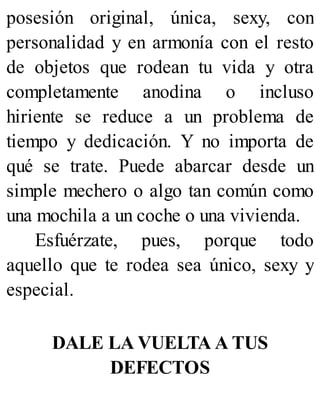 posesión original, única, sexy, con
personalidad y en armonía con el resto
de objetos que rodean tu vida y otra
completamente anodina o incluso
hiriente se reduce a un problema de
tiempo y dedicación. Y no importa de
qué se trate. Puede abarcar desde un
simple mechero o algo tan común como
una mochila a un coche o una vivienda.
Esfuérzate, pues, porque todo
aquello que te rodea sea único, sexy y
especial.
DALE LA VUELTA A TUS
DEFECTOS
 