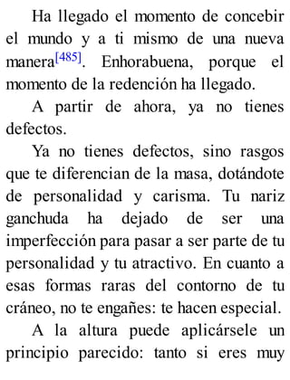 Ha llegado el momento de concebir
el mundo y a ti mismo de una nueva
manera[485]. Enhorabuena, porque el
momento de la redención ha llegado.
A partir de ahora, ya no tienes
defectos.
Ya no tienes defectos, sino rasgos
que te diferencian de la masa, dotándote
de personalidad y carisma. Tu nariz
ganchuda ha dejado de ser una
imperfección para pasar a ser parte de tu
personalidad y tu atractivo. En cuanto a
esas formas raras del contorno de tu
cráneo, no te engañes: te hacen especial.
A la altura puede aplicársele un
principio parecido: tanto si eres muy
 