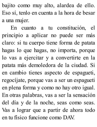 bajito como muy alto, alardea de ello.
Eso sí, tenlo en cuenta a la hora de besar
a una mujer.
En cuanto a tu constitución, el
principio a aplicar no puede ser más
claro: si tu cuerpo tiene forma de patata
hagas lo que hagas, no importa, porque
lo vas a ejercitar y a convertirte en la
patata más demoledora de la ciudad. Si
en cambio tienes aspecto de espagueti,
regocíjate, porque vas a ser un espagueti
en plena forma y como no hay otro igual.
En otras palabras, vas a ser la sensación
del día y de la noche, seas como seas.
Vas a lograr que a partir de ahora todo
en tu físico funcione como DAV
.
 