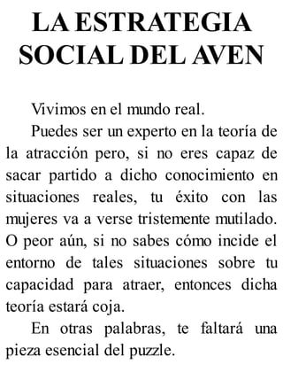 LA ESTRATEGIA
SOCIAL DEL AVEN
Vivimos en el mundo real.
Puedes ser un experto en la teoría de
la atracción pero, si no eres capaz de
sacar partido a dicho conocimiento en
situaciones reales, tu éxito con las
mujeres va a verse tristemente mutilado.
O peor aún, si no sabes cómo incide el
entorno de tales situaciones sobre tu
capacidad para atraer, entonces dicha
teoría estará coja.
En otras palabras, te faltará una
pieza esencial del puzzle.
 