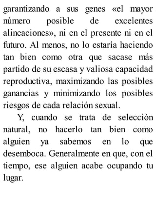 garantizando a sus genes «el mayor
número posible de excelentes
alineaciones», ni en el presente ni en el
futuro. Al menos, no lo estaría haciendo
tan bien como otra que sacase más
partido de su escasa y valiosa capacidad
reproductiva, maximizando las posibles
ganancias y minimizando los posibles
riesgos de cada relación sexual.
Y, cuando se trata de selección
natural, no hacerlo tan bien como
alguien ya sabemos en lo que
desemboca. Generalmente en que, con el
tiempo, ese alguien acabe ocupando tu
lugar.
 