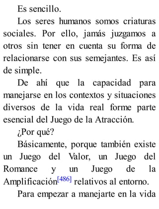 Es sencillo.
Los seres humanos somos criaturas
sociales. Por ello, jamás juzgamos a
otros sin tener en cuenta su forma de
relacionarse con sus semejantes. Es así
de simple.
De ahí que la capacidad para
manejarse en los contextos y situaciones
diversos de la vida real forme parte
esencial del Juego de la Atracción.
¿Por qué?
Básicamente, porque también existe
un Juego del Valor, un Juego del
Romance y un Juego de la
Amplificación[486] relativos al entorno.
Para empezar a manejarte en la vida
 