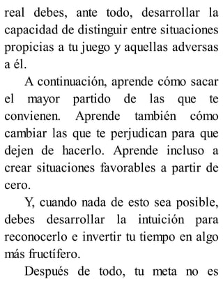 real debes, ante todo, desarrollar la
capacidad de distinguir entre situaciones
propicias a tu juego y aquellas adversas
a él.
A continuación, aprende cómo sacar
el mayor partido de las que te
convienen. Aprende también cómo
cambiar las que te perjudican para que
dejen de hacerlo. Aprende incluso a
crear situaciones favorables a partir de
cero.
Y, cuando nada de esto sea posible,
debes desarrollar la intuición para
reconocerlo e invertir tu tiempo en algo
más fructífero.
Después de todo, tu meta no es
 