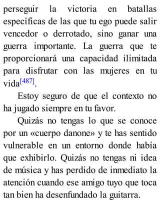 perseguir la victoria en batallas
específicas de las que tu ego puede salir
vencedor o derrotado, sino ganar una
guerra importante. La guerra que te
proporcionará una capacidad ilimitada
para disfrutar con las mujeres en tu
vida[487].
Estoy seguro de que el contexto no
ha jugado siempre en tu favor.
Quizás no tengas lo que se conoce
por un «cuerpo danone» y te has sentido
vulnerable en un entorno donde había
que exhibirlo. Quizás no tengas ni idea
de música y has perdido de inmediato la
atención cuando ese amigo tuyo que toca
tan bien ha desenfundado la guitarra.
 