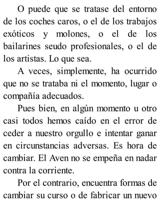 O puede que se tratase del entorno
de los coches caros, o el de los trabajos
exóticos y molones, o el de los
bailarines seudo profesionales, o el de
los artistas. Lo que sea.
A veces, simplemente, ha ocurrido
que no se trataba ni el momento, lugar o
compañía adecuados.
Pues bien, en algún momento u otro
casi todos hemos caído en el error de
ceder a nuestro orgullo e intentar ganar
en circunstancias adversas. Es hora de
cambiar. El Aven no se empeña en nadar
contra la corriente.
Por el contrario, encuentra formas de
cambiar su curso o de fabricar un nuevo
 