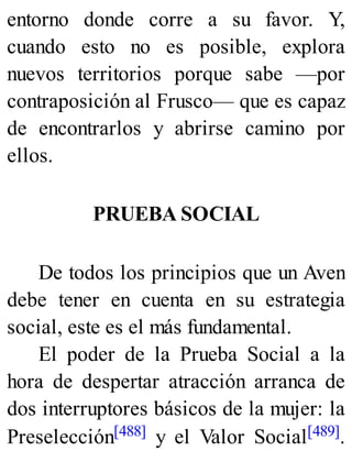 entorno donde corre a su favor. Y,
cuando esto no es posible, explora
nuevos territorios porque sabe —por
contraposición al Frusco— que es capaz
de encontrarlos y abrirse camino por
ellos.
PRUEBA SOCIAL
De todos los principios que un Aven
debe tener en cuenta en su estrategia
social, este es el más fundamental.
El poder de la Prueba Social a la
hora de despertar atracción arranca de
dos interruptores básicos de la mujer: la
Preselección[488] y el Valor Social[489].
 