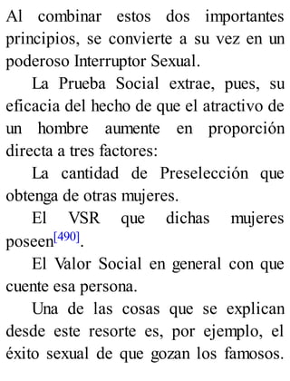 Al combinar estos dos importantes
principios, se convierte a su vez en un
poderoso Interruptor Sexual.
La Prueba Social extrae, pues, su
eficacia del hecho de que el atractivo de
un hombre aumente en proporción
directa a tres factores:
La cantidad de Preselección que
obtenga de otras mujeres.
El VSR que dichas mujeres
poseen[490].
El Valor Social en general con que
cuente esa persona.
Una de las cosas que se explican
desde este resorte es, por ejemplo, el
éxito sexual de que gozan los famosos.
 
