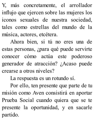 Y, más concretamente, el arrollador
influjo que ejercen sobre las mujeres los
iconos sexuales de nuestra sociedad,
tales como estrellas del mundo de la
música, actores, etcétera.
Ahora bien, si tú no eres una de
estas personas, ¿para qué puede servirte
conocer cómo actúa este poderoso
generador de atracción? ¿Acaso puede
crearse a otros niveles?
La respuesta es un rotundo sí.
Por ello, ten presente que parte de tu
misión como Aven consistirá en aportar
Prueba Social cuando quiera que se te
presente la oportunidad, y en sacarle
partido.
 