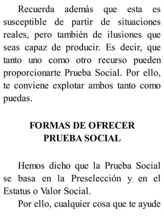 Recuerda además que esta es
susceptible de partir de situaciones
reales, pero también de ilusiones que
seas capaz de producir. Es decir, que
tanto uno como otro recurso pueden
proporcionarte Prueba Social. Por ello,
te conviene explotar ambos tanto como
puedas.
FORMAS DE OFRECER
PRUEBA SOCIAL
Hemos dicho que la Prueba Social
se basa en la Preselección y en el
Estatus o Valor Social.
Por ello, cualquier cosa que te ayude
 
