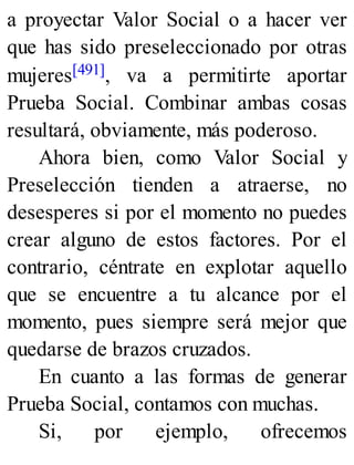 a proyectar Valor Social o a hacer ver
que has sido preseleccionado por otras
mujeres[491], va a permitirte aportar
Prueba Social. Combinar ambas cosas
resultará, obviamente, más poderoso.
Ahora bien, como Valor Social y
Preselección tienden a atraerse, no
desesperes si por el momento no puedes
crear alguno de estos factores. Por el
contrario, céntrate en explotar aquello
que se encuentre a tu alcance por el
momento, pues siempre será mejor que
quedarse de brazos cruzados.
En cuanto a las formas de generar
Prueba Social, contamos con muchas.
Si, por ejemplo, ofrecemos
 
