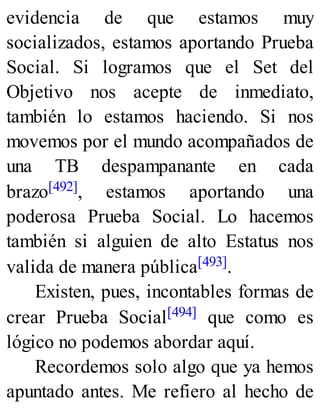 evidencia de que estamos muy
socializados, estamos aportando Prueba
Social. Si logramos que el Set del
Objetivo nos acepte de inmediato,
también lo estamos haciendo. Si nos
movemos por el mundo acompañados de
una TB despampanante en cada
brazo[492], estamos aportando una
poderosa Prueba Social. Lo hacemos
también si alguien de alto Estatus nos
valida de manera pública[493].
Existen, pues, incontables formas de
crear Prueba Social[494] que como es
lógico no podemos abordar aquí.
Recordemos solo algo que ya hemos
apuntado antes. Me refiero al hecho de
 