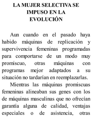 LA MUJER SELECTIVA SE
IMPUSO EN LA
EVOLUCIÓN
Aun cuando en el pasado haya
habido máquinas de replicación y
supervivencia femeninas programadas
para comportarse de un modo muy
promiscuo, otras máquinas con
programas mejor adaptados a su
situación no tardarían en reemplazarlas.
Mientras las máquinas promiscuas
femeninas alineaban sus genes con los
de máquinas masculinas que no ofrecían
garantía alguna de calidad, ventajas
especiales o de asistencia, otras
 