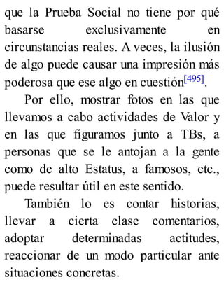 que la Prueba Social no tiene por qué
basarse exclusivamente en
circunstancias reales. A veces, la ilusión
de algo puede causar una impresión más
poderosa que ese algo en cuestión[495].
Por ello, mostrar fotos en las que
llevamos a cabo actividades de Valor y
en las que figuramos junto a TBs, a
personas que se le antojan a la gente
como de alto Estatus, a famosos, etc.,
puede resultar útil en este sentido.
También lo es contar historias,
llevar a cierta clase comentarios,
adoptar determinadas actitudes,
reaccionar de un modo particular ante
situaciones concretas.
 