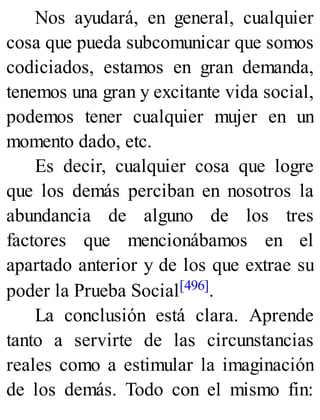 Nos ayudará, en general, cualquier
cosa que pueda subcomunicar que somos
codiciados, estamos en gran demanda,
tenemos una gran y excitante vida social,
podemos tener cualquier mujer en un
momento dado, etc.
Es decir, cualquier cosa que logre
que los demás perciban en nosotros la
abundancia de alguno de los tres
factores que mencionábamos en el
apartado anterior y de los que extrae su
poder la Prueba Social[496].
La conclusión está clara. Aprende
tanto a servirte de las circunstancias
reales como a estimular la imaginación
de los demás. Todo con el mismo fin:
 