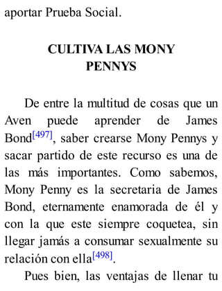 aportar Prueba Social.
CULTIVA LAS MONY
PENNYS
De entre la multitud de cosas que un
Aven puede aprender de James
Bond[497], saber crearse Mony Pennys y
sacar partido de este recurso es una de
las más importantes. Como sabemos,
Mony Penny es la secretaria de James
Bond, eternamente enamorada de él y
con la que este siempre coquetea, sin
llegar jamás a consumar sexualmente su
relación con ella[498].
Pues bien, las ventajas de llenar tu
 