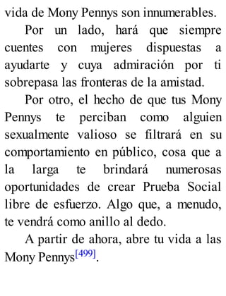 vida de Mony Pennys son innumerables.
Por un lado, hará que siempre
cuentes con mujeres dispuestas a
ayudarte y cuya admiración por ti
sobrepasa las fronteras de la amistad.
Por otro, el hecho de que tus Mony
Pennys te perciban como alguien
sexualmente valioso se filtrará en su
comportamiento en público, cosa que a
la larga te brindará numerosas
oportunidades de crear Prueba Social
libre de esfuerzo. Algo que, a menudo,
te vendrá como anillo al dedo.
A partir de ahora, abre tu vida a las
Mony Pennys[499].
 