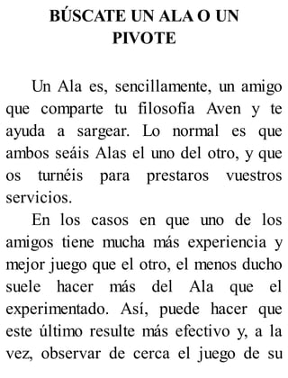 BÚSCATE UN ALA O UN
PIVOTE
Un Ala es, sencillamente, un amigo
que comparte tu filosofía Aven y te
ayuda a sargear. Lo normal es que
ambos seáis Alas el uno del otro, y que
os turnéis para prestaros vuestros
servicios.
En los casos en que uno de los
amigos tiene mucha más experiencia y
mejor juego que el otro, el menos ducho
suele hacer más del Ala que el
experimentado. Así, puede hacer que
este último resulte más efectivo y, a la
vez, observar de cerca el juego de su
 