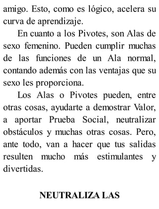 amigo. Esto, como es lógico, acelera su
curva de aprendizaje.
En cuanto a los Pivotes, son Alas de
sexo femenino. Pueden cumplir muchas
de las funciones de un Ala normal,
contando además con las ventajas que su
sexo les proporciona.
Los Alas o Pivotes pueden, entre
otras cosas, ayudarte a demostrar Valor,
a aportar Prueba Social, neutralizar
obstáculos y muchas otras cosas. Pero,
ante todo, van a hacer que tus salidas
resulten mucho más estimulantes y
divertidas.
NEUTRALIZA LAS
 