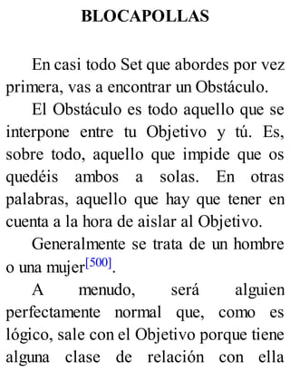 BLOCAPOLLAS
En casi todo Set que abordes por vez
primera, vas a encontrar un Obstáculo.
El Obstáculo es todo aquello que se
interpone entre tu Objetivo y tú. Es,
sobre todo, aquello que impide que os
quedéis ambos a solas. En otras
palabras, aquello que hay que tener en
cuenta a la hora de aislar al Objetivo.
Generalmente se trata de un hombre
o una mujer[500].
A menudo, será alguien
perfectamente normal que, como es
lógico, sale con el Objetivo porque tiene
alguna clase de relación con ella
 