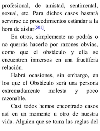 profesional, de amistad, sentimental,
sexual, etc. Para dichos casos bastará
servirse de procedimientos estándar a la
hora de aislar[501].
En otros, simplemente no podrás o
no querrás hacerlo por razones obvias,
como que el obstáculo y ella se
encuentren inmersos en una fructífera
relación.
Habrá ocasiones, sin embargo, en
los que el Obstáculo será una persona
extremadamente molesta y poco
razonable.
Casi todos hemos encontrado casos
así en un momento u otro de nuestra
vida. Alguien que se toma las reglas del
 