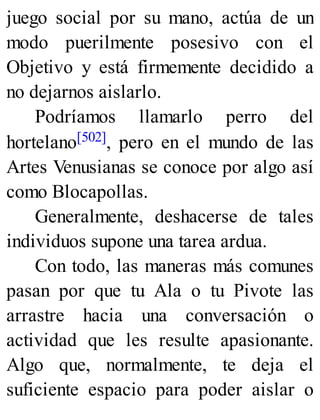 juego social por su mano, actúa de un
modo puerilmente posesivo con el
Objetivo y está firmemente decidido a
no dejarnos aislarlo.
Podríamos llamarlo perro del
hortelano[502], pero en el mundo de las
Artes Venusianas se conoce por algo así
como Blocapollas.
Generalmente, deshacerse de tales
individuos supone una tarea ardua.
Con todo, las maneras más comunes
pasan por que tu Ala o tu Pivote las
arrastre hacia una conversación o
actividad que les resulte apasionante.
Algo que, normalmente, te deja el
suficiente espacio para poder aislar o
 