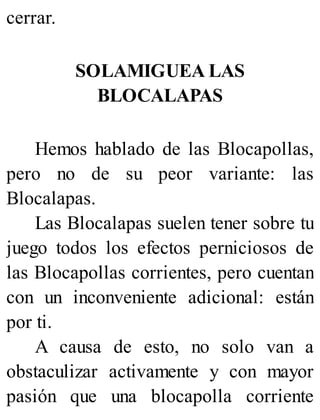 cerrar.
SOLAMIGUEA LAS
BLOCALAPAS
Hemos hablado de las Blocapollas,
pero no de su peor variante: las
Blocalapas.
Las Blocalapas suelen tener sobre tu
juego todos los efectos perniciosos de
las Blocapollas corrientes, pero cuentan
con un inconveniente adicional: están
por ti.
A causa de esto, no solo van a
obstaculizar activamente y con mayor
pasión que una blocapolla corriente
 