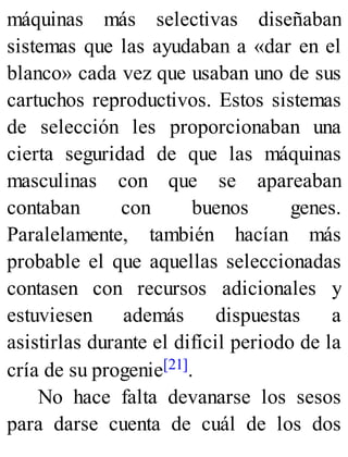 máquinas más selectivas diseñaban
sistemas que las ayudaban a «dar en el
blanco» cada vez que usaban uno de sus
cartuchos reproductivos. Estos sistemas
de selección les proporcionaban una
cierta seguridad de que las máquinas
masculinas con que se apareaban
contaban con buenos genes.
Paralelamente, también hacían más
probable el que aquellas seleccionadas
contasen con recursos adicionales y
estuviesen además dispuestas a
asistirlas durante el difícil periodo de la
cría de su progenie[21].
No hace falta devanarse los sesos
para darse cuenta de cuál de los dos
 