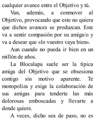 cualquier avance entre el Objetivo y tú.
Van, además, a conmover al
Objetivo, provocando que este no quiera
que dichos avances se produzcan. Este
va a sentir compasión por su amiga/o y
va a desear que «lo vuestro vaya bien».
Aun cuando no pueda ir bien en un
millón de años.
La Blocalapa suele ser la típica
amiga del Objetivo que se obsesiona
contigo sin motivo aparente. Te
monopoliza y exige la colaboración de
sus amigas para tenderte las más
dolorosas emboscadas y llevarte a
donde quiere.
A veces, dicho sea de paso, no es
 