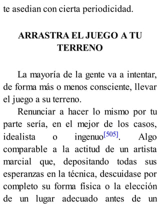 te asedian con cierta periodicidad.
ARRASTRA EL JUEGO A TU
TERRENO
La mayoría de la gente va a intentar,
de forma más o menos consciente, llevar
el juego a su terreno.
Renunciar a hacer lo mismo por tu
parte sería, en el mejor de los casos,
idealista o ingenuo[505]. Algo
comparable a la actitud de un artista
marcial que, depositando todas sus
esperanzas en la técnica, descuidase por
completo su forma física o la elección
de un lugar adecuado antes de un
 