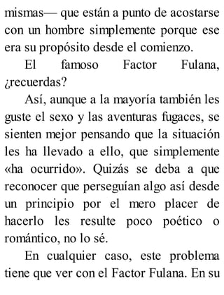 mismas— que están a punto de acostarse
con un hombre simplemente porque ese
era su propósito desde el comienzo.
El famoso Factor Fulana,
¿recuerdas?
Así, aunque a la mayoría también les
guste el sexo y las aventuras fugaces, se
sienten mejor pensando que la situación
les ha llevado a ello, que simplemente
«ha ocurrido». Quizás se deba a que
reconocer que perseguían algo así desde
un principio por el mero placer de
hacerlo les resulte poco poético o
romántico, no lo sé.
En cualquier caso, este problema
tiene que ver con el Factor Fulana. En su
 