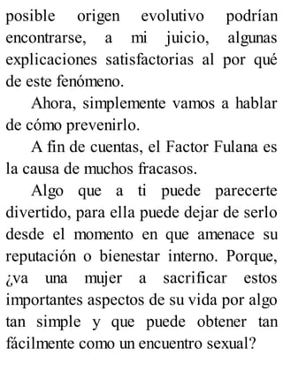 posible origen evolutivo podrían
encontrarse, a mi juicio, algunas
explicaciones satisfactorias al por qué
de este fenómeno.
Ahora, simplemente vamos a hablar
de cómo prevenirlo.
A fin de cuentas, el Factor Fulana es
la causa de muchos fracasos.
Algo que a ti puede parecerte
divertido, para ella puede dejar de serlo
desde el momento en que amenace su
reputación o bienestar interno. Porque,
¿va una mujer a sacrificar estos
importantes aspectos de su vida por algo
tan simple y que puede obtener tan
fácilmente como un encuentro sexual?
 
