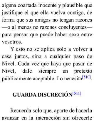 alguna coartada inocente y plausible que
justifique el que ella vuelva contigo, de
forma que sus amigos no tengan razones
—o al menos no razones concluyentes—
para pensar que puede haber sexo entre
vosotros.
Y esto no se aplica solo a volver a
casa juntos, sino a cualquier paso de
Nivel. Cada vez que haya que pasar de
Nivel, dale siempre un pretexto
públicamente aceptable. Lo necesita[510].
GUARDA DISCRECIÓN[511]
Recuerda solo que, aparte de hacerla
avanzar en la interacción sin ofrecerle
 