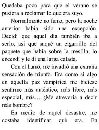 Quedaba poco para que el verano se
pusiera a reclamar lo que era suyo.
Normalmente no fumo, pero la noche
anterior había sido una excepción.
Decidí que aquel día también iba a
serlo, así que saqué un cigarrillo del
paquete que había sobre la mesilla, lo
encendí y le di una larga calada.
Con el humo, me invadió una extraña
sensación de triunfo. Era como si algo
en aquella paz vampírica me hiciese
sentirme más auténtico, más libre, más
especial, más… ¿Me atrevería a decir
más hombre?
En medio de aquel desastre, me
costaba identificar qué era. En
 