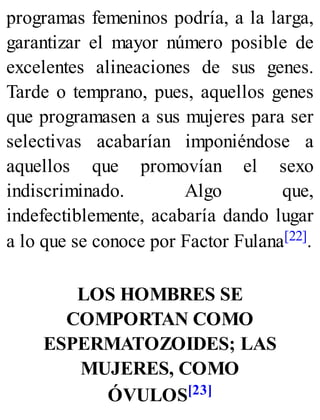 programas femeninos podría, a la larga,
garantizar el mayor número posible de
excelentes alineaciones de sus genes.
Tarde o temprano, pues, aquellos genes
que programasen a sus mujeres para ser
selectivas acabarían imponiéndose a
aquellos que promovían el sexo
indiscriminado. Algo que,
indefectiblemente, acabaría dando lugar
a lo que se conoce por Factor Fulana[22].
LOS HOMBRES SE
COMPORTAN COMO
ESPERMATOZOIDES; LAS
MUJERES, COMO
ÓVULOS[23]
 