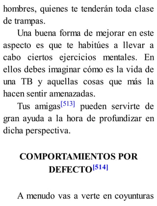 hombres, quienes te tenderán toda clase
de trampas.
Una buena forma de mejorar en este
aspecto es que te habitúes a llevar a
cabo ciertos ejercicios mentales. En
ellos debes imaginar cómo es la vida de
una TB y aquellas cosas que más la
hacen sentir amenazadas.
Tus amigas[513] pueden servirte de
gran ayuda a la hora de profundizar en
dicha perspectiva.
COMPORTAMIENTOS POR
DEFECTO[514]
A menudo vas a verte en coyunturas
 